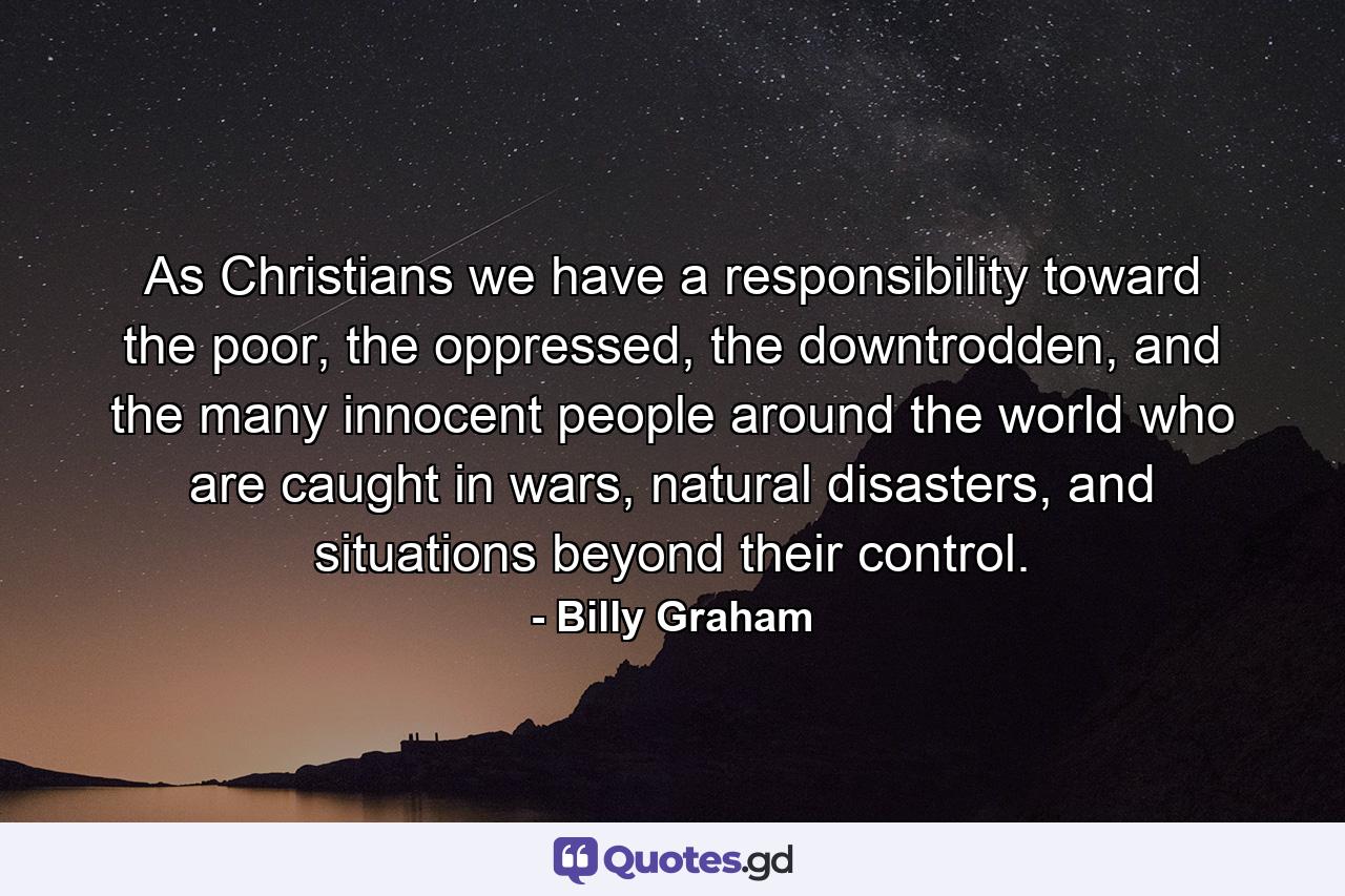 As Christians we have a responsibility toward the poor, the oppressed, the downtrodden, and the many innocent people around the world who are caught in wars, natural disasters, and situations beyond their control. - Quote by Billy Graham