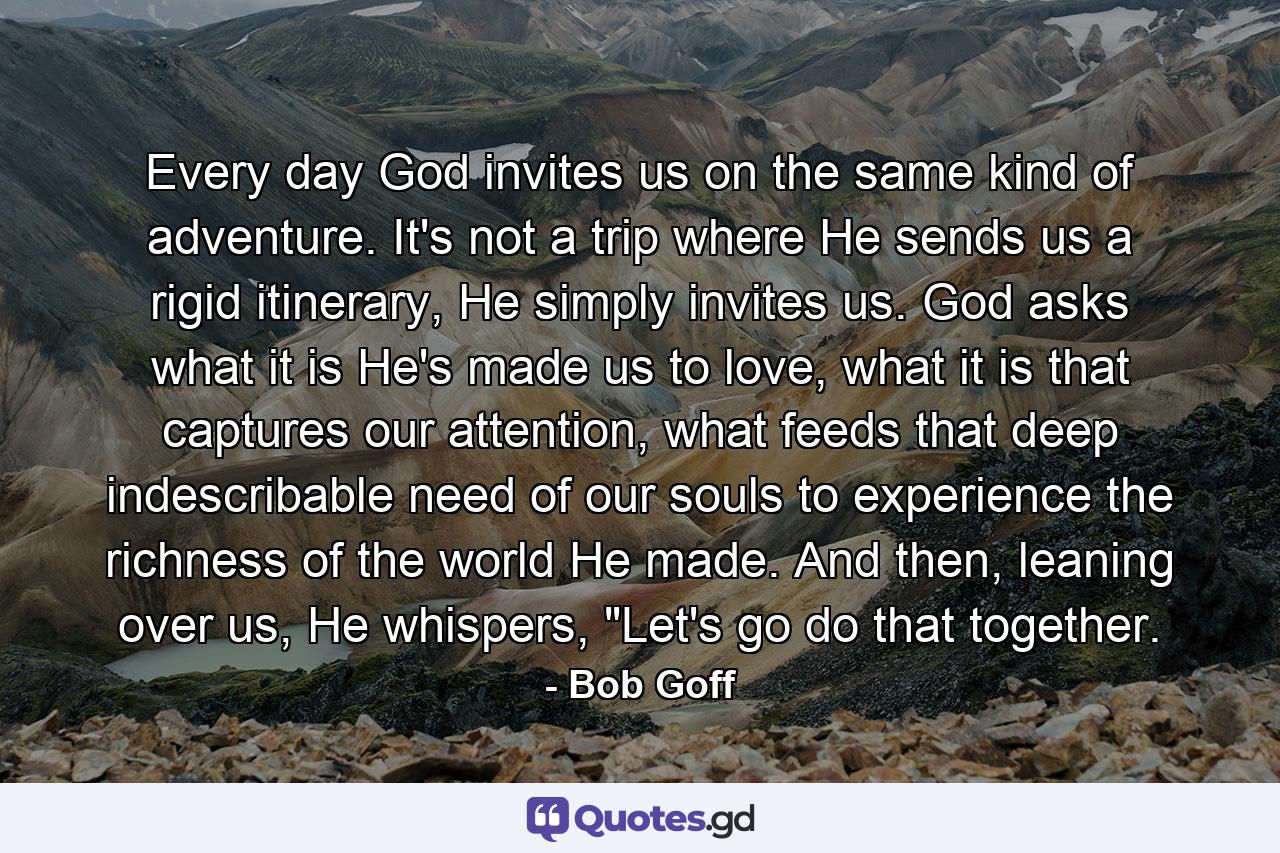 Every day God invites us on the same kind of adventure. It's not a trip where He sends us a rigid itinerary, He simply invites us. God asks what it is He's made us to love, what it is that captures our attention, what feeds that deep indescribable need of our souls to experience the richness of the world He made. And then, leaning over us, He whispers, 