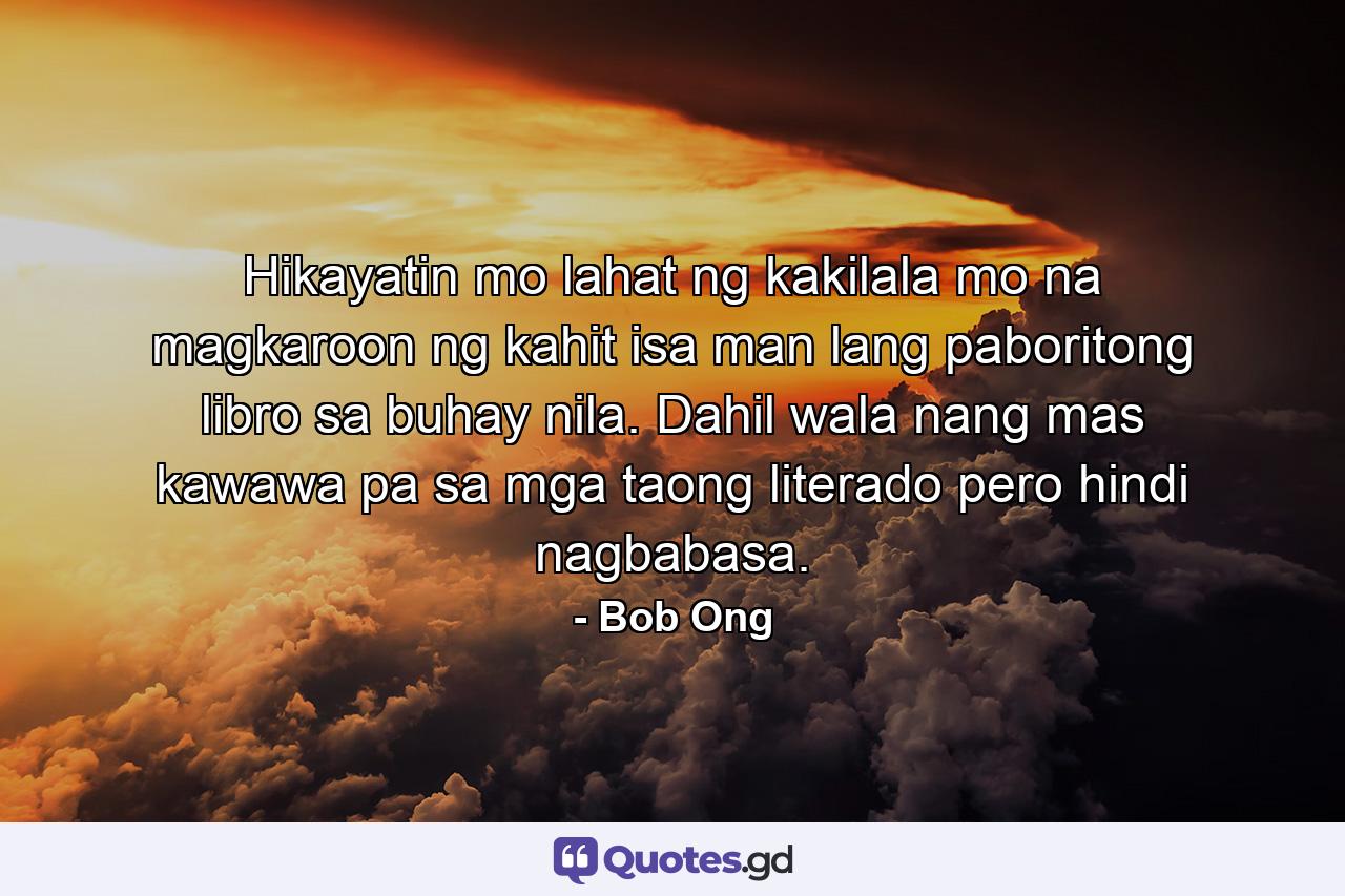 Hikayatin mo lahat ng kakilala mo na magkaroon ng kahit isa man lang paboritong libro sa buhay nila. Dahil wala nang mas kawawa pa sa mga taong literado pero hindi nagbabasa. - Quote by Bob Ong