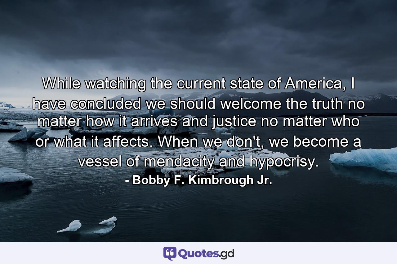 While watching the current state of America, I have concluded we should welcome the truth no matter how it arrives and justice no matter who or what it affects. When we don't, we become a vessel of mendacity and hypocrisy. - Quote by Bobby F. Kimbrough Jr.