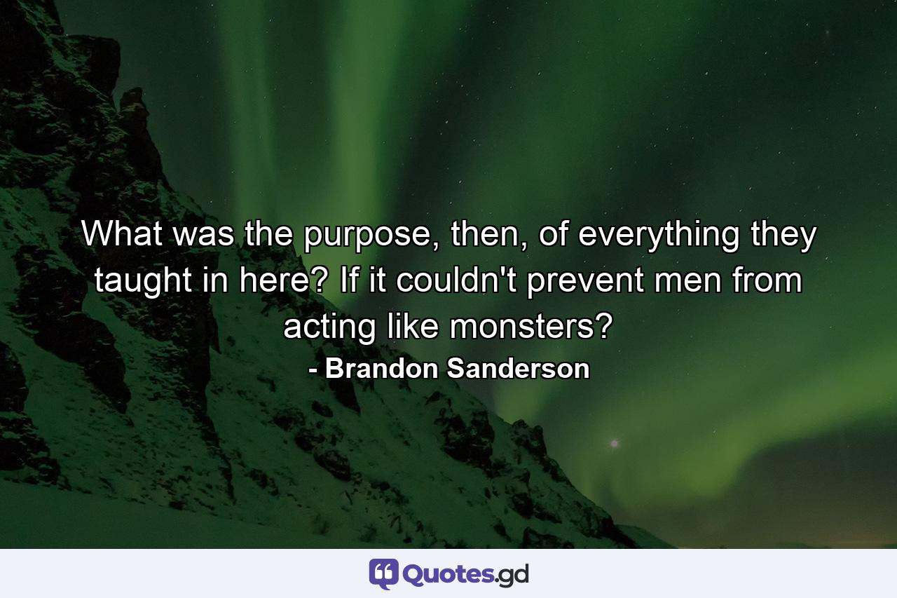 What was the purpose, then, of everything they taught in here? If it couldn't prevent men from acting like monsters? - Quote by Brandon Sanderson