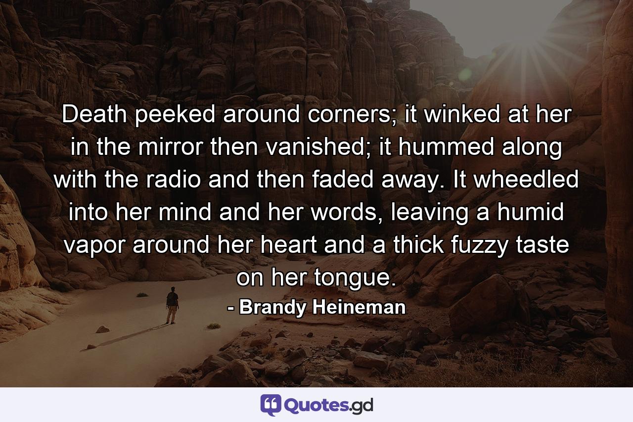 Death peeked around corners; it winked at her in the mirror then vanished; it hummed along with the radio and then faded away. It wheedled into her mind and her words, leaving a humid vapor around her heart and a thick fuzzy taste on her tongue. - Quote by Brandy Heineman