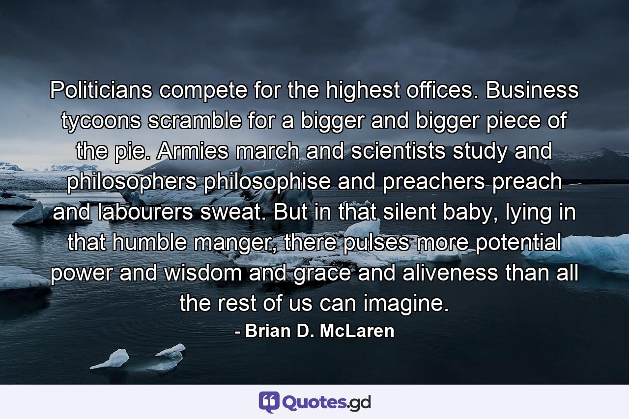 Politicians compete for the highest offices. Business tycoons scramble for a bigger and bigger piece of the pie. Armies march and scientists study and philosophers philosophise and preachers preach and labourers sweat. But in that silent baby, lying in that humble manger, there pulses more potential power and wisdom and grace and aliveness than all the rest of us can imagine. - Quote by Brian D. McLaren