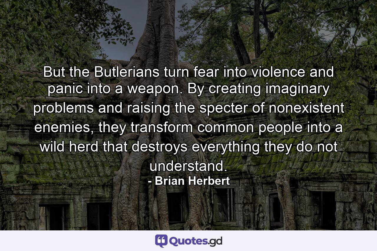 But the Butlerians turn fear into violence and panic into a weapon. By creating imaginary problems and raising the specter of nonexistent enemies, they transform common people into a wild herd that destroys everything they do not understand. - Quote by Brian Herbert