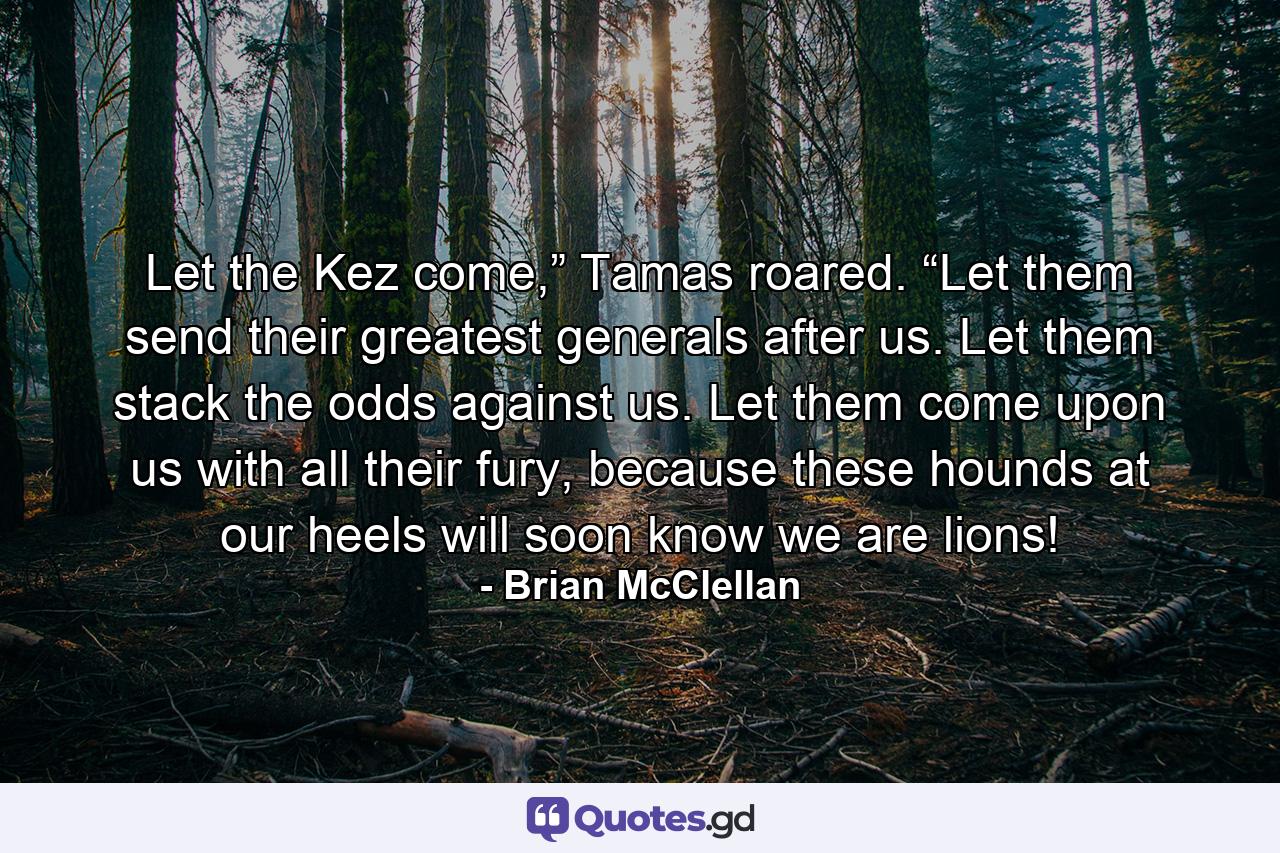 Let the Kez come,” Tamas roared. “Let them send their greatest generals after us. Let them stack the odds against us. Let them come upon us with all their fury, because these hounds at our heels will soon know we are lions! - Quote by Brian McClellan