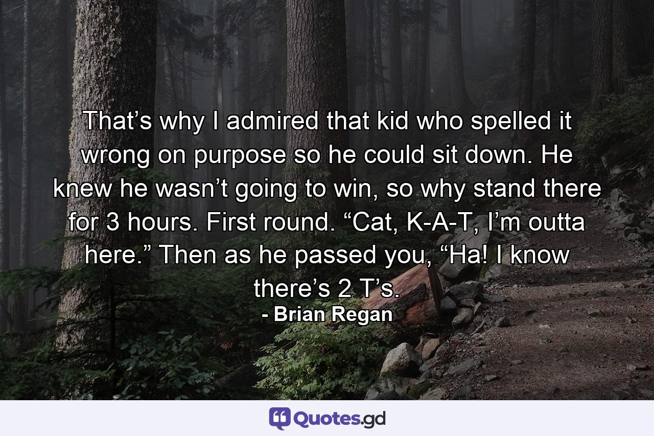 That’s why I admired that kid who spelled it wrong on purpose so he could sit down. He knew he wasn’t going to win, so why stand there for 3 hours. First round. “Cat, K-A-T, I’m outta here.” Then as he passed you, “Ha! I know there’s 2 T’s. - Quote by Brian Regan