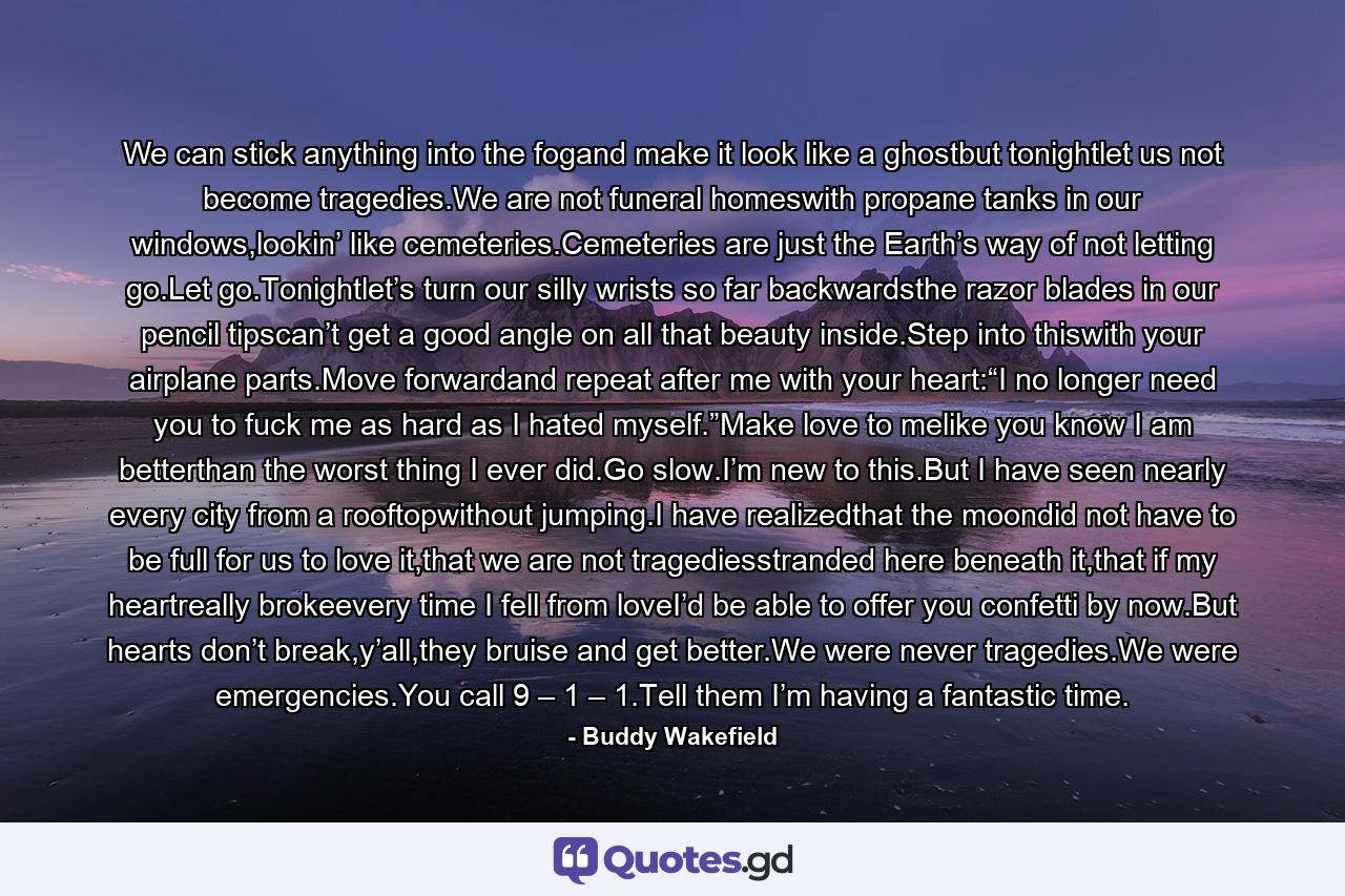 We can stick anything into the fogand make it look like a ghostbut tonightlet us not become tragedies.We are not funeral homeswith propane tanks in our windows,lookin’ like cemeteries.Cemeteries are just the Earth’s way of not letting go.Let go.Tonightlet’s turn our silly wrists so far backwardsthe razor blades in our pencil tipscan’t get a good angle on all that beauty inside.Step into thiswith your airplane parts.Move forwardand repeat after me with your heart:“I no longer need you to fuck me as hard as I hated myself.”Make love to melike you know I am betterthan the worst thing I ever did.Go slow.I’m new to this.But I have seen nearly every city from a rooftopwithout jumping.I have realizedthat the moondid not have to be full for us to love it,that we are not tragediesstranded here beneath it,that if my heartreally brokeevery time I fell from loveI’d be able to offer you confetti by now.But hearts don’t break,y’all,they bruise and get better.We were never tragedies.We were emergencies.You call 9 – 1 – 1.Tell them I’m having a fantastic time. - Quote by Buddy Wakefield