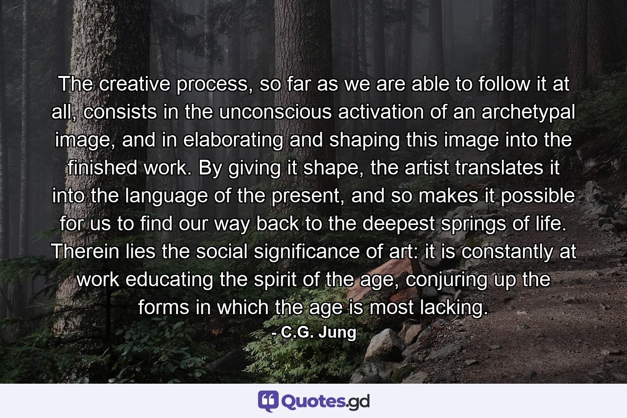 The creative process, so far as we are able to follow it at all, consists in the unconscious activation of an archetypal image, and in elaborating and shaping this image into the finished work. By giving it shape, the artist translates it into the language of the present, and so makes it possible for us to find our way back to the deepest springs of life. Therein lies the social significance of art: it is constantly at work educating the spirit of the age, conjuring up the forms in which the age is most lacking. - Quote by C.G. Jung