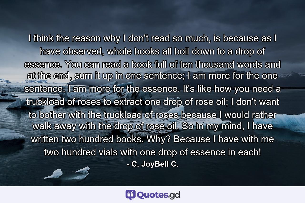 I think the reason why I don't read so much, is because as I have observed, whole books all boil down to a drop of essence. You can read a book full of ten thousand words and at the end, sum it up in one sentence; I am more for the one sentence. I am more for the essence. It's like how you need a truckload of roses to extract one drop of rose oil; I don't want to bother with the truckload of roses because I would rather walk away with the drop of rose oil. So in my mind, I have written two hundred books. Why? Because I have with me two hundred vials with one drop of essence in each! - Quote by C. JoyBell C.