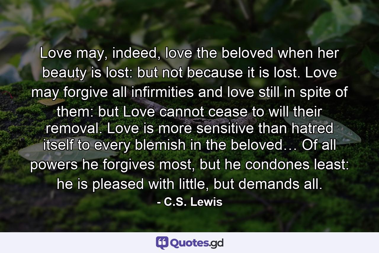 Love may, indeed, love the beloved when her beauty is lost: but not because it is lost. Love may forgive all infirmities and love still in spite of them: but Love cannot cease to will their removal. Love is more sensitive than hatred itself to every blemish in the beloved… Of all powers he forgives most, but he condones least: he is pleased with little, but demands all. - Quote by C.S. Lewis