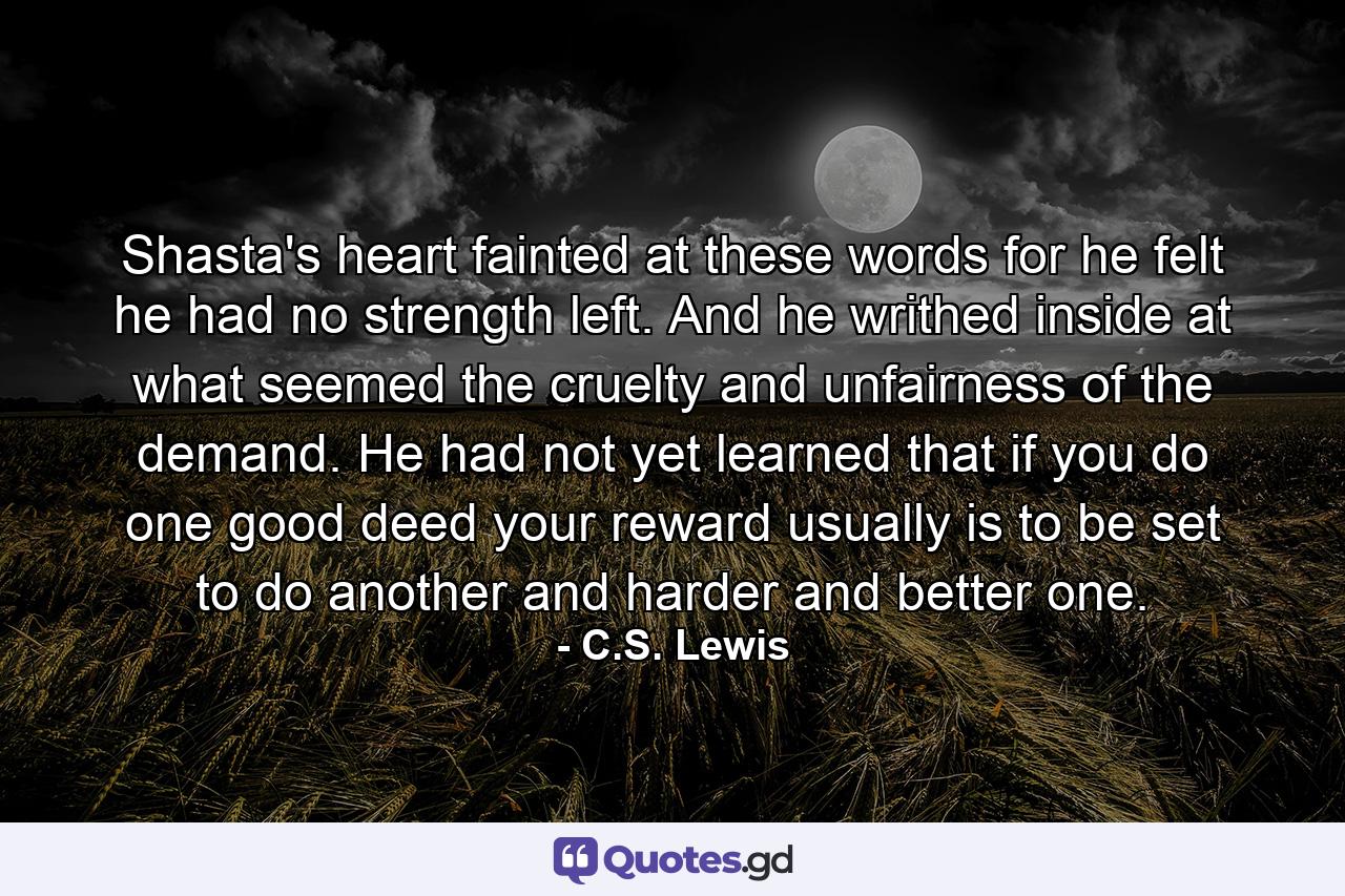 Shasta's heart fainted at these words for he felt he had no strength left. And he writhed inside at what seemed the cruelty and unfairness of the demand. He had not yet learned that if you do one good deed your reward usually is to be set to do another and harder and better one. - Quote by C.S. Lewis