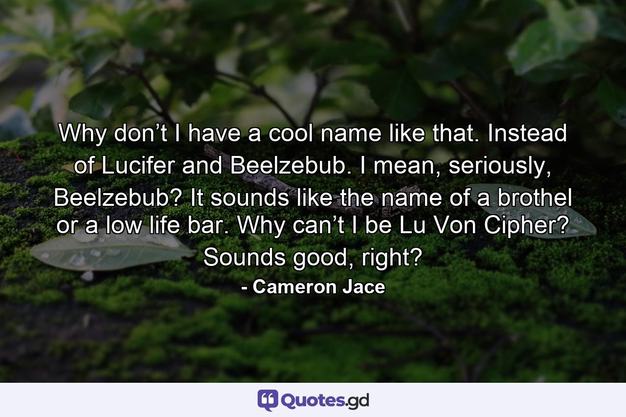 Why don’t I have a cool name like that. Instead of Lucifer and Beelzebub. I mean, seriously, Beelzebub? It sounds like the name of a brothel or a low life bar. Why can’t I be Lu Von Cipher? Sounds good, right? - Quote by Cameron Jace