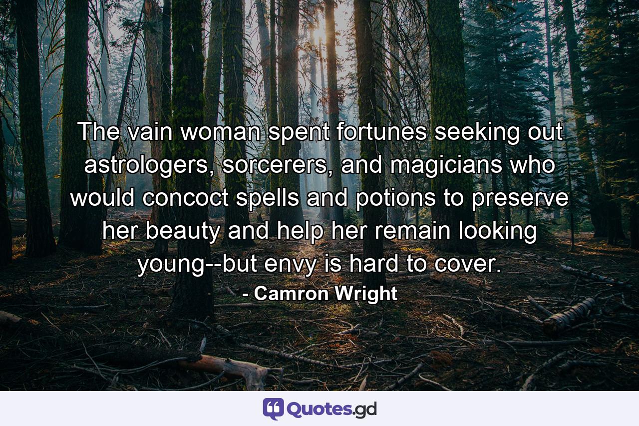 The vain woman spent fortunes seeking out astrologers, sorcerers, and magicians who would concoct spells and potions to preserve her beauty and help her remain looking young--but envy is hard to cover. - Quote by Camron Wright