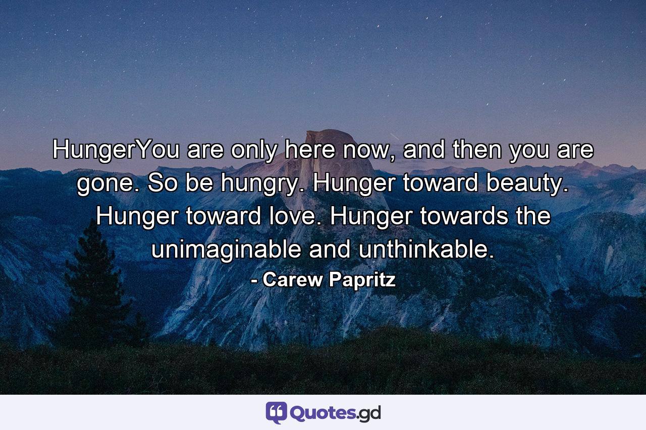 HungerYou are only here now, and then you are gone. So be hungry. Hunger toward beauty. Hunger toward love. Hunger towards the unimaginable and unthinkable. - Quote by Carew Papritz