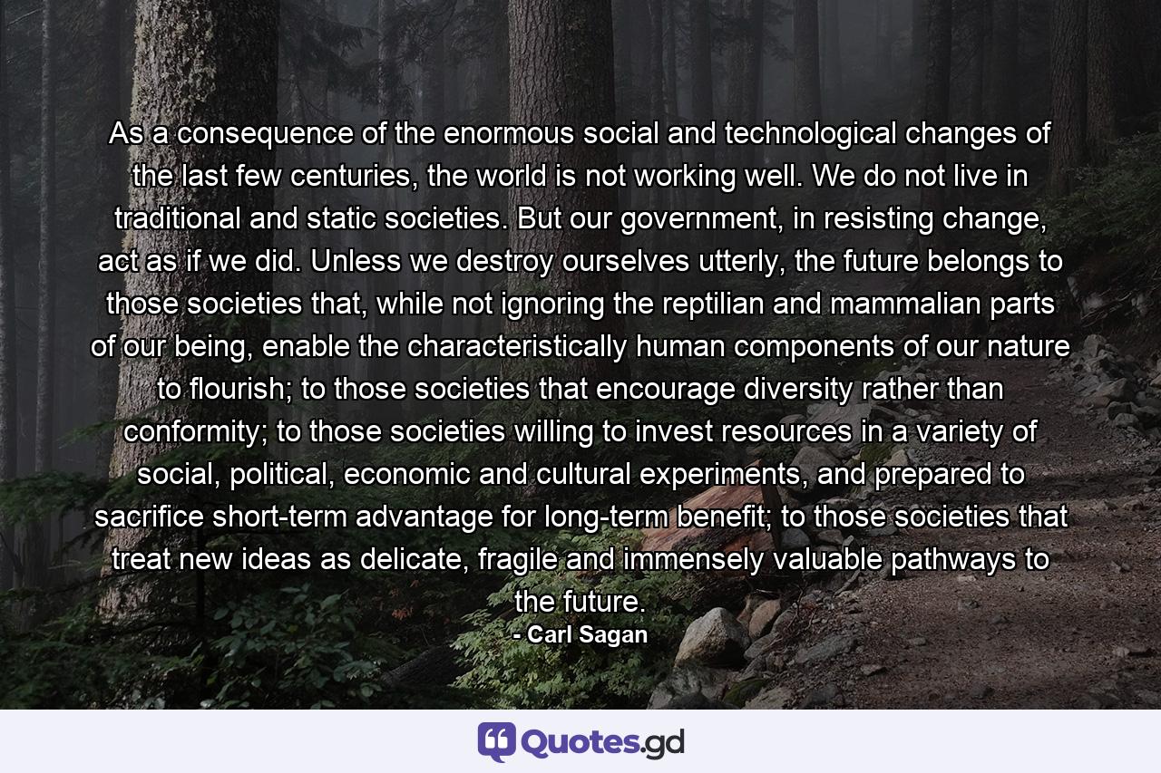 As a consequence of the enormous social and technological changes of the last few centuries, the world is not working well. We do not live in traditional and static societies. But our government, in resisting change, act as if we did. Unless we destroy ourselves utterly, the future belongs to those societies that, while not ignoring the reptilian and mammalian parts of our being, enable the characteristically human components of our nature to flourish; to those societies that encourage diversity rather than conformity; to those societies willing to invest resources in a variety of social, political, economic and cultural experiments, and prepared to sacrifice short-term advantage for long-term benefit; to those societies that treat new ideas as delicate, fragile and immensely valuable pathways to the future. - Quote by Carl Sagan