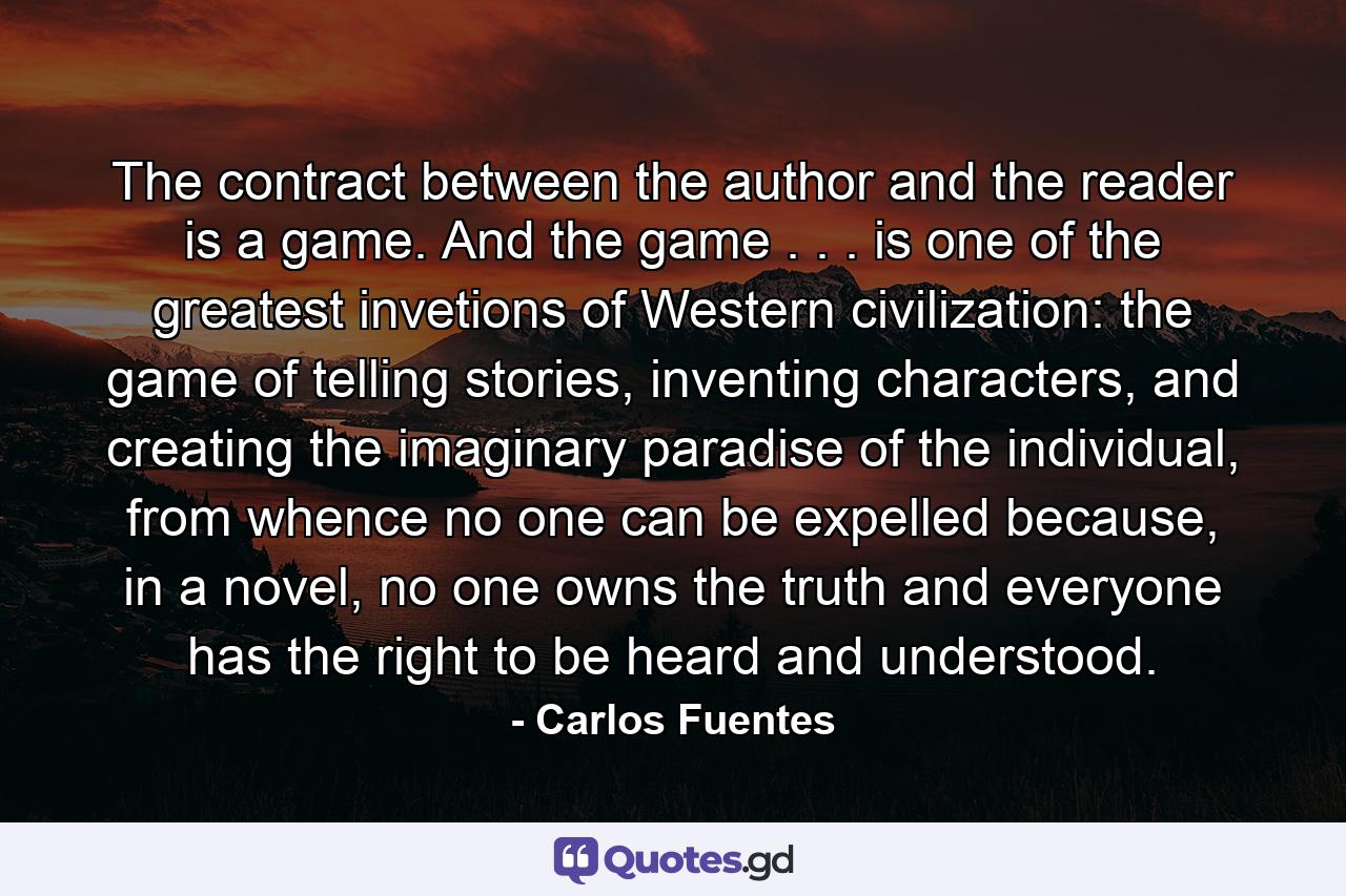 The contract between the author and the reader is a game. And the game . . . is one of the greatest invetions of Western civilization: the game of telling stories, inventing characters, and creating the imaginary paradise of the individual, from whence no one can be expelled because, in a novel, no one owns the truth and everyone has the right to be heard and understood. - Quote by Carlos Fuentes