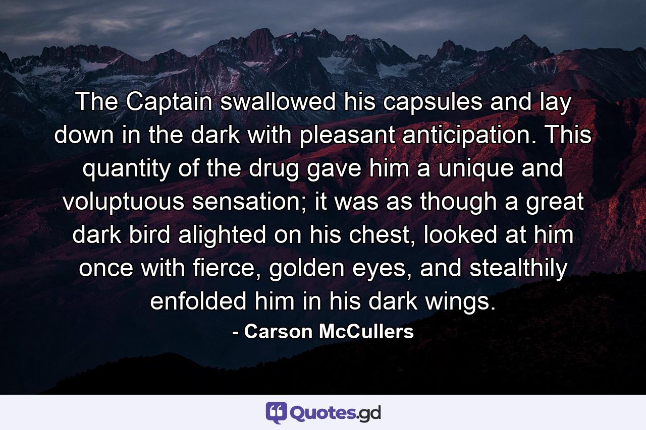 The Captain swallowed his capsules and lay down in the dark with pleasant anticipation. This quantity of the drug gave him a unique and voluptuous sensation; it was as though a great dark bird alighted on his chest, looked at him once with fierce, golden eyes, and stealthily enfolded him in his dark wings. - Quote by Carson McCullers