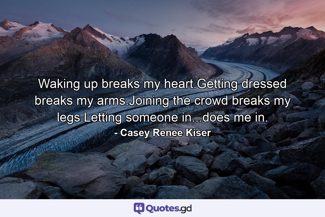 Waking up breaks my heart.Getting dressed breaks my arms.Joining the crowd breaks my legs.Letting someone in...does me in. - Quote by Casey Renee Kiser