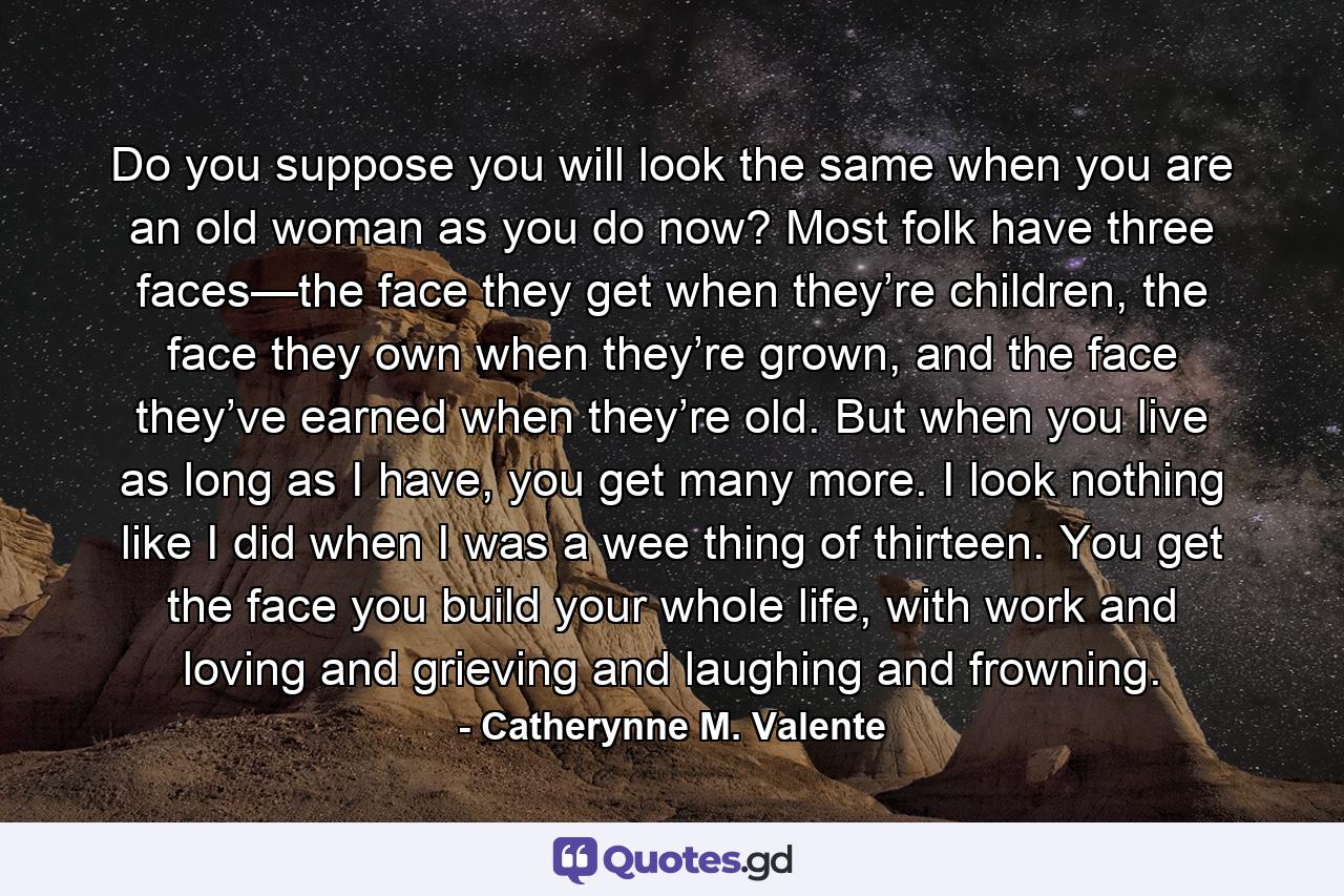 Do you suppose you will look the same when you are an old woman as you do now? Most folk have three faces—the face they get when they’re children, the face they own when they’re grown, and the face they’ve earned when they’re old. But when you live as long as I have, you get many more. I look nothing like I did when I was a wee thing of thirteen. You get the face you build your whole life, with work and loving and grieving and laughing and frowning. - Quote by Catherynne M. Valente