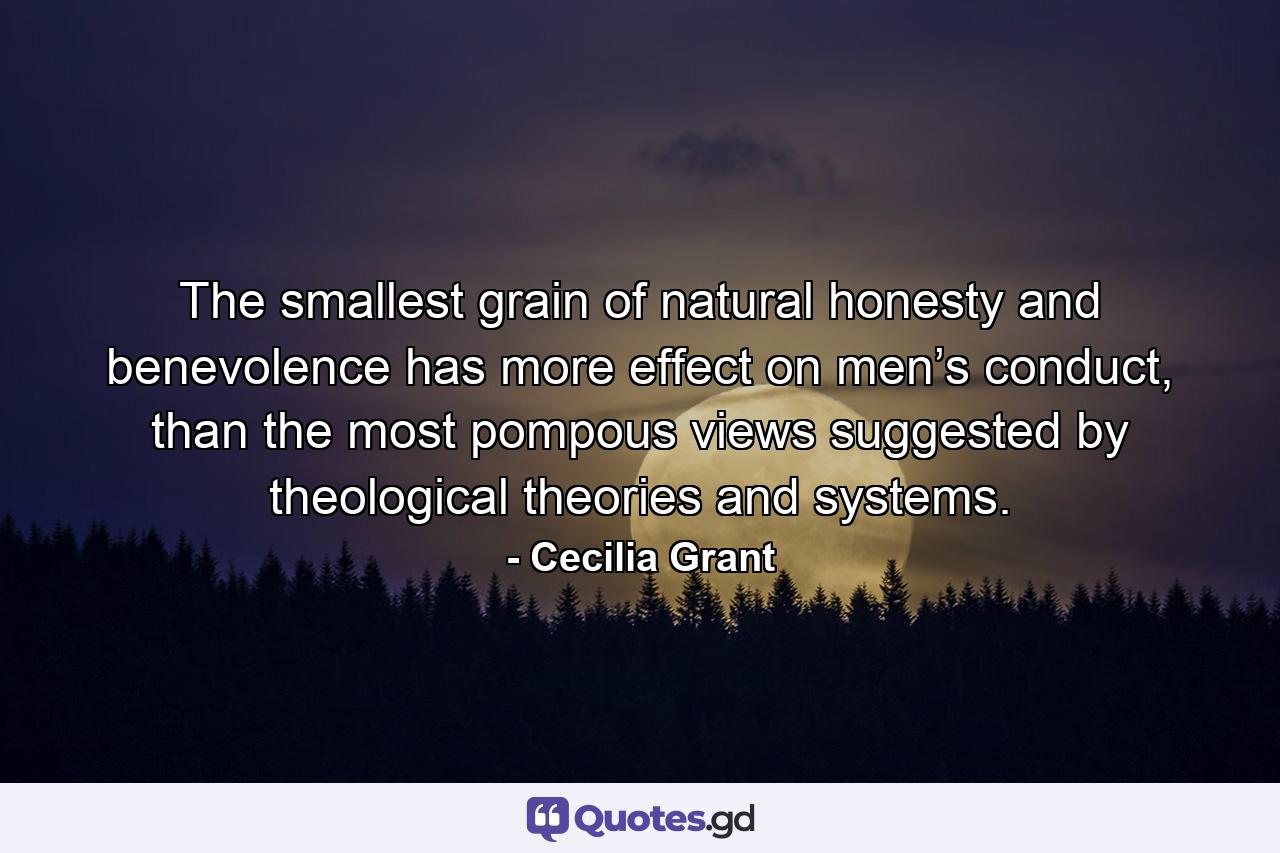 The smallest grain of natural honesty and benevolence has more effect on men’s conduct, than the most pompous views suggested by theological theories and systems. - Quote by Cecilia Grant