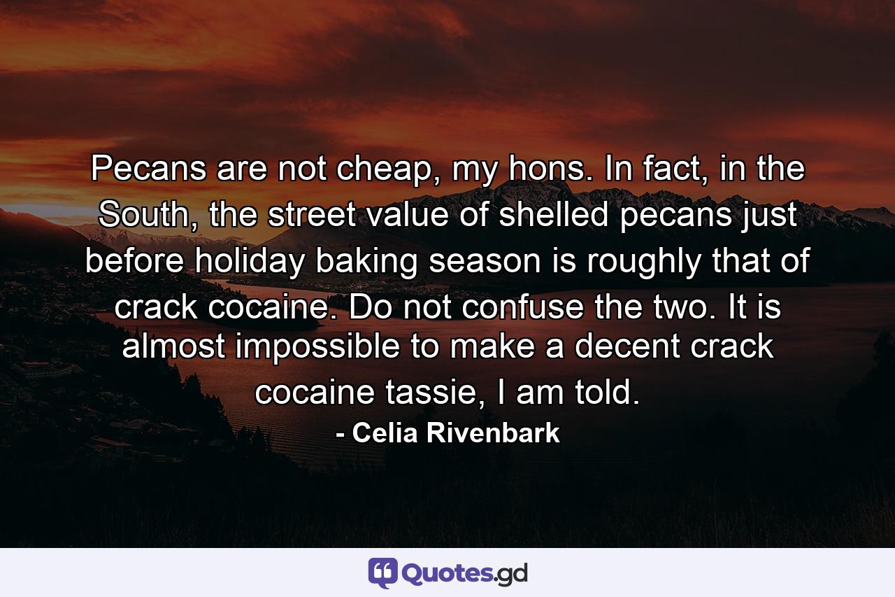 Pecans are not cheap, my hons. In fact, in the South, the street value of shelled pecans just before holiday baking season is roughly that of crack cocaine. Do not confuse the two. It is almost impossible to make a decent crack cocaine tassie, I am told. - Quote by Celia Rivenbark