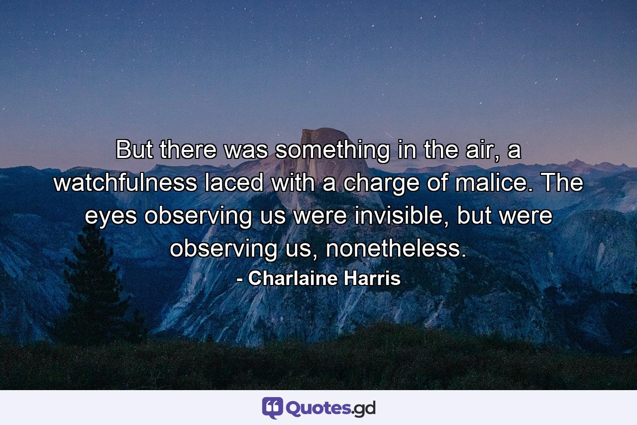 But there was something in the air, a watchfulness laced with a charge of malice. The eyes observing us were invisible, but were observing us, nonetheless. - Quote by Charlaine Harris