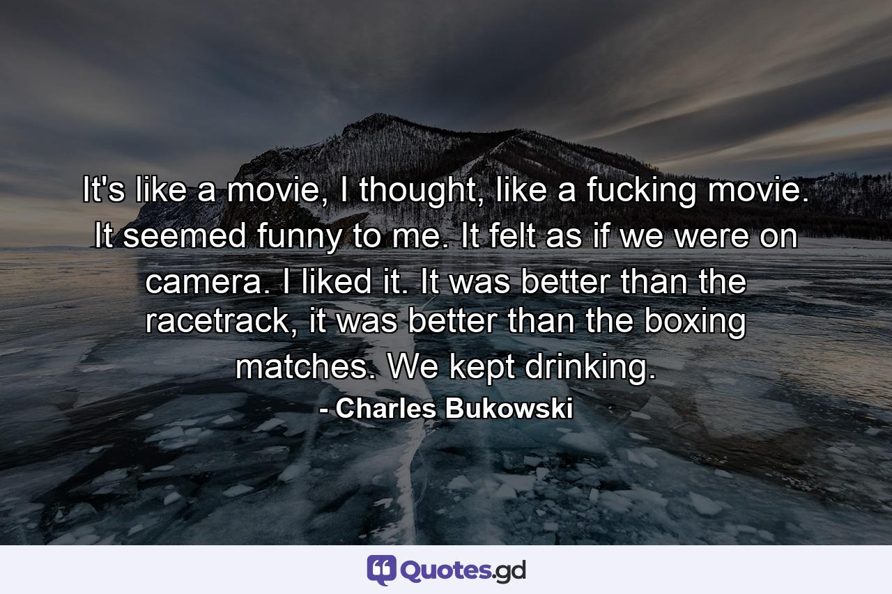 It's like a movie, I thought, like a fucking movie. It seemed funny to me. It felt as if we were on camera. I liked it. It was better than the racetrack, it was better than the boxing matches. We kept drinking. - Quote by Charles Bukowski