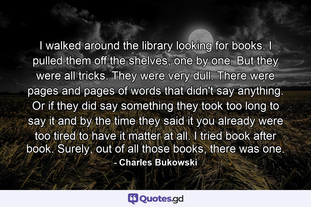 I walked around the library looking for books. I pulled them off the shelves, one by one. But they were all tricks. They were very dull. There were pages and pages of words that didn't say anything. Or if they did say something they took too long to say it and by the time they said it you already were too tired to have it matter at all. I tried book after book. Surely, out of all those books, there was one. - Quote by Charles Bukowski