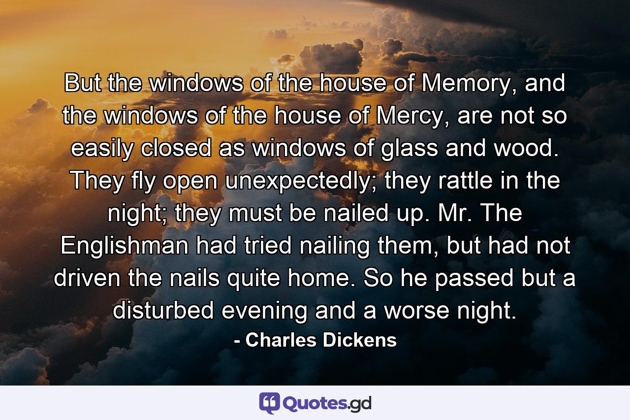 But the windows of the house of Memory, and the windows of the house of Mercy, are not so easily closed as windows of glass and wood. They fly open unexpectedly; they rattle in the night; they must be nailed up. Mr. The Englishman had tried nailing them, but had not driven the nails quite home. So he passed but a disturbed evening and a worse night. - Quote by Charles Dickens