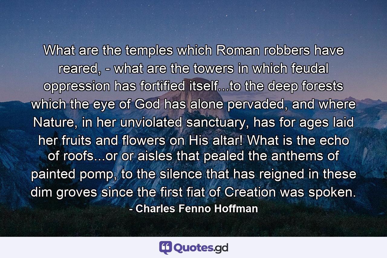 What are the temples which Roman robbers have reared, - what are the towers in which feudal oppression has fortified itself...to the deep forests which the eye of God has alone pervaded, and where Nature, in her unviolated sanctuary, has for ages laid her fruits and flowers on His altar! What is the echo of roofs...or or aisles that pealed the anthems of painted pomp, to the silence that has reigned in these dim groves since the first fiat of Creation was spoken. - Quote by Charles Fenno Hoffman