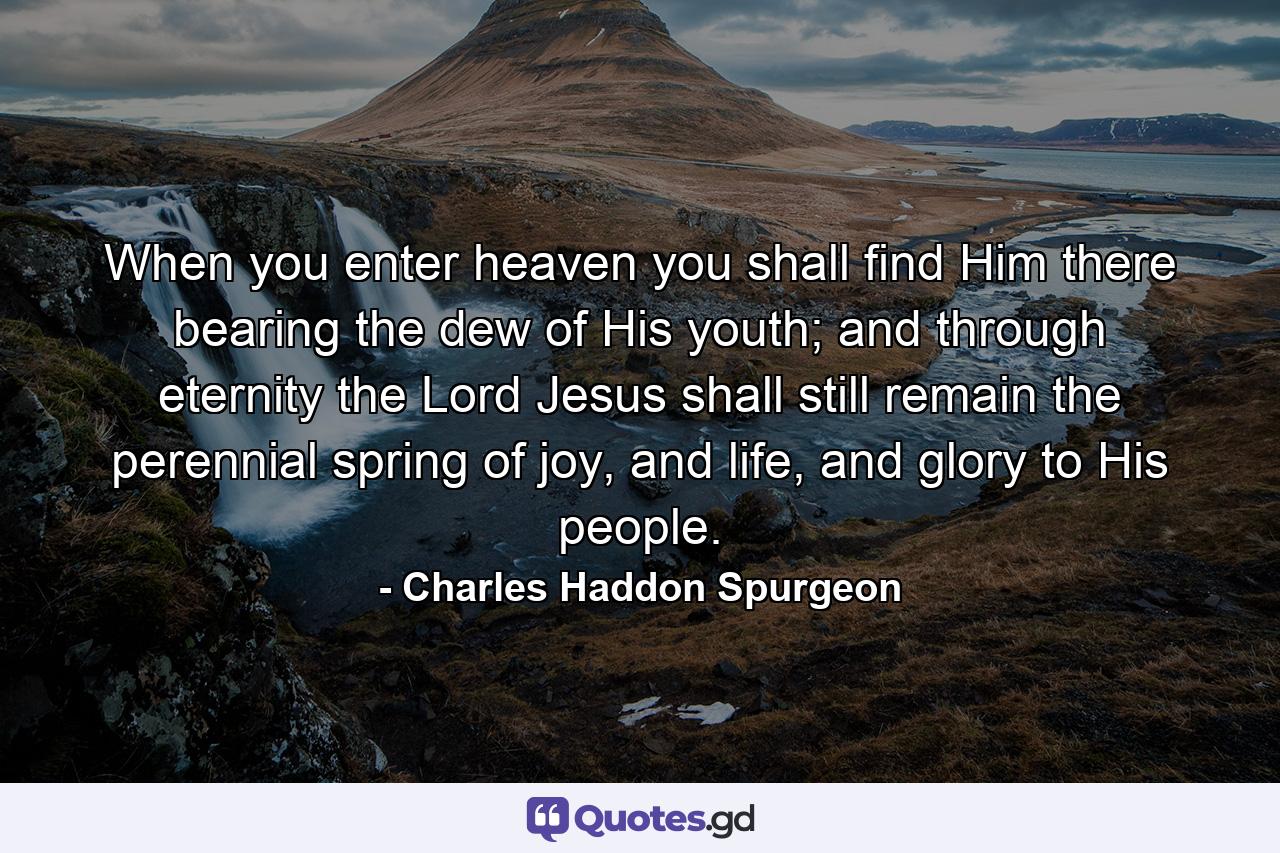 When you enter heaven you shall find Him there bearing the dew of His youth; and through eternity the Lord Jesus shall still remain the perennial spring of joy, and life, and glory to His people. - Quote by Charles Haddon Spurgeon