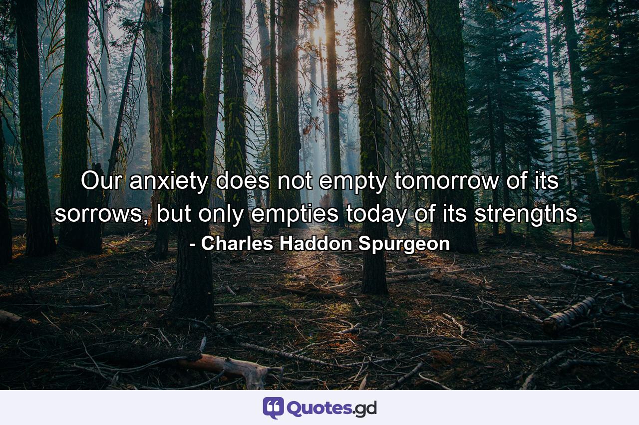 Our anxiety does not empty tomorrow of its sorrows, but only empties today of its strengths. - Quote by Charles Haddon Spurgeon