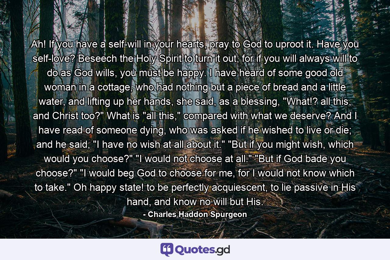 Ah! If you have a self-will in your hearts, pray to God to uproot it. Have you self-love? Beseech the Holy Spirit to turn it out; for if you will always will to do as God wills, you must be happy. I have heard of some good old woman in a cottage, who had nothing but a piece of bread and a little water, and lifting up her hands, she said, as a blessing, 