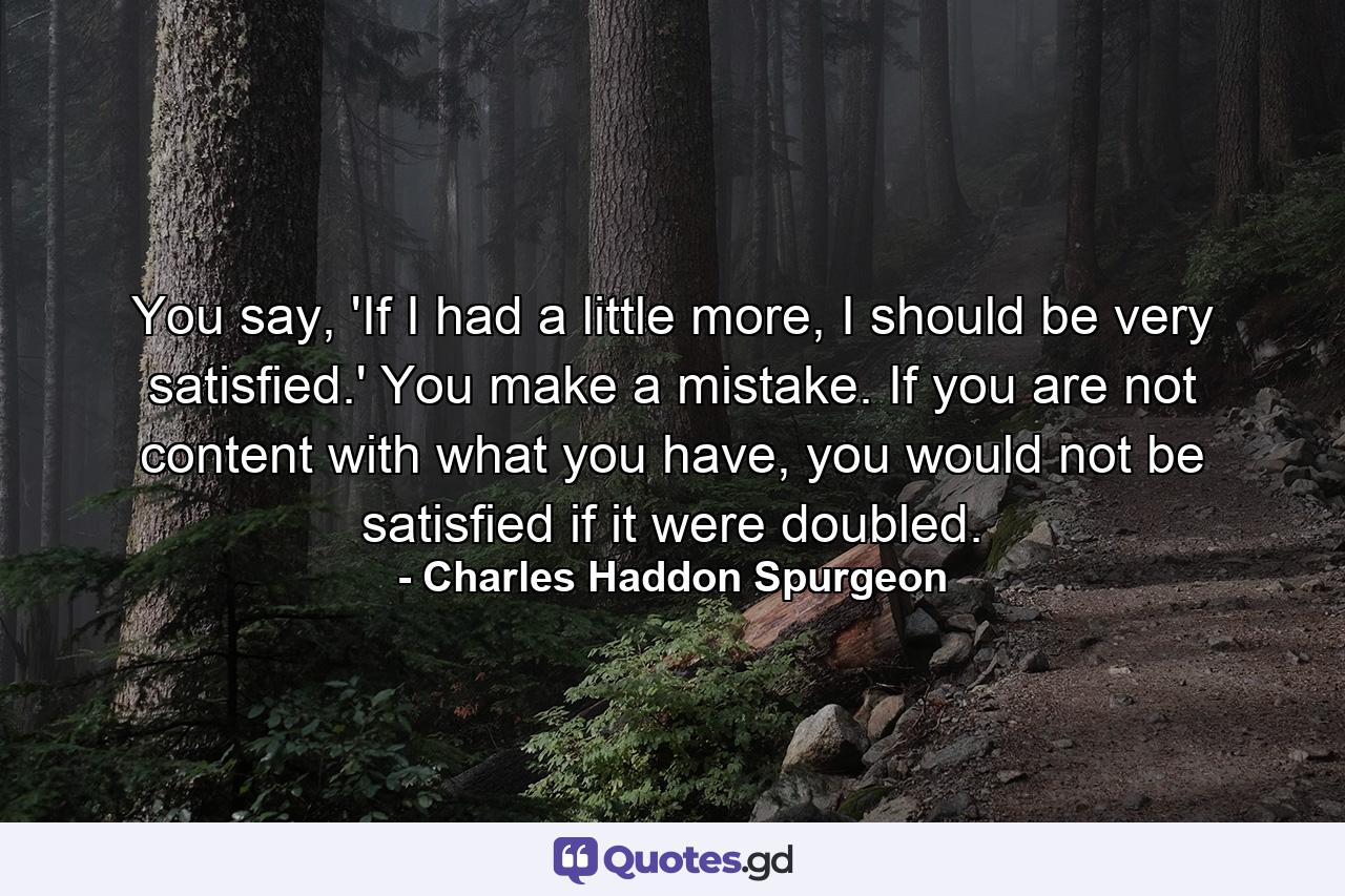 You say, 'If I had a little more, I should be very satisfied.' You make a mistake. If you are not content with what you have, you would not be satisfied if it were doubled. - Quote by Charles Haddon Spurgeon