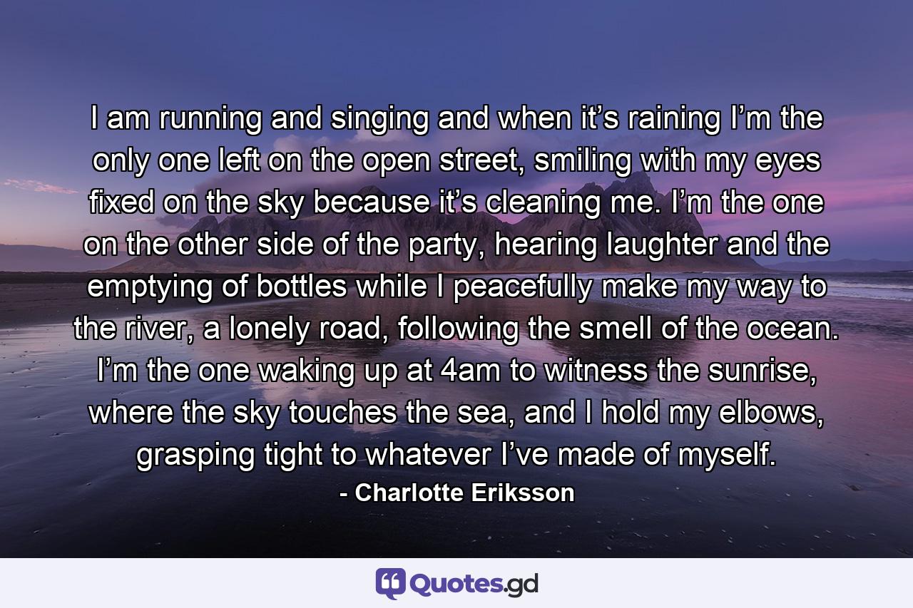 I am running and singing and when it’s raining I’m the only one left on the open street, smiling with my eyes fixed on the sky because it’s cleaning me. I’m the one on the other side of the party, hearing laughter and the emptying of bottles while I peacefully make my way to the river, a lonely road, following the smell of the ocean. I’m the one waking up at 4am to witness the sunrise, where the sky touches the sea, and I hold my elbows, grasping tight to whatever I’ve made of myself. - Quote by Charlotte Eriksson