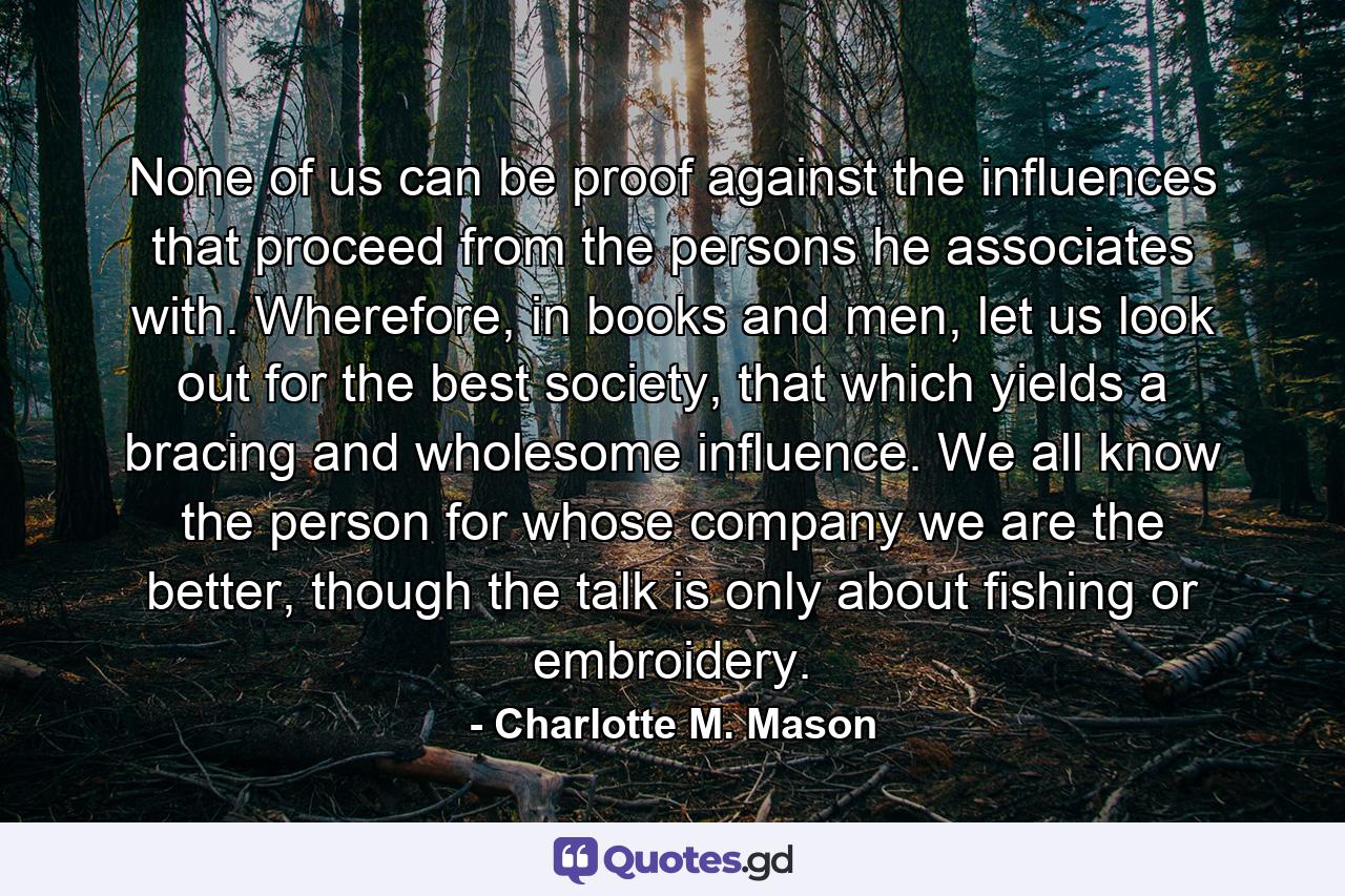 None of us can be proof against the influences that proceed from the persons he associates with. Wherefore, in books and men, let us look out for the best society, that which yields a bracing and wholesome influence. We all know the person for whose company we are the better, though the talk is only about fishing or embroidery. - Quote by Charlotte M. Mason