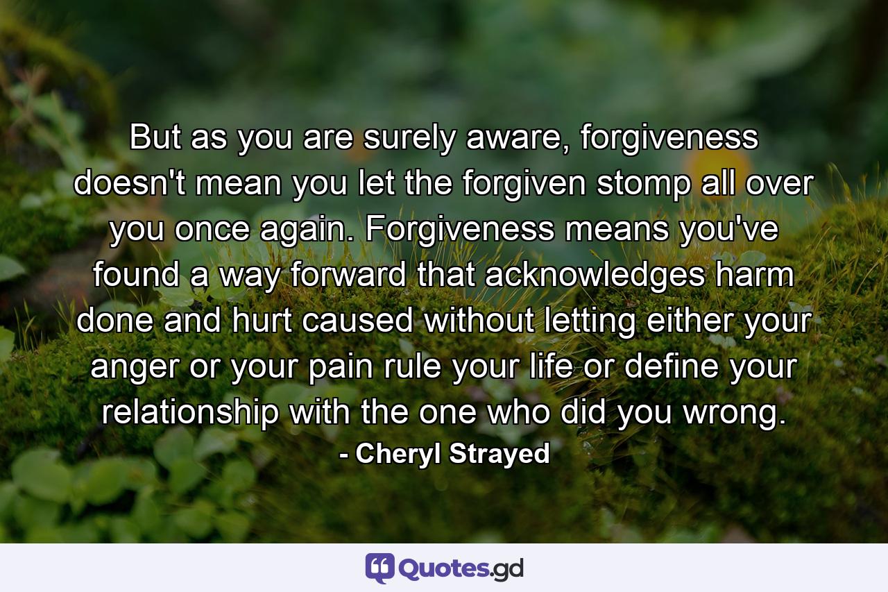 But as you are surely aware, forgiveness doesn't mean you let the forgiven stomp all over you once again. Forgiveness means you've found a way forward that acknowledges harm done and hurt caused without letting either your anger or your pain rule your life or define your relationship with the one who did you wrong. - Quote by Cheryl Strayed