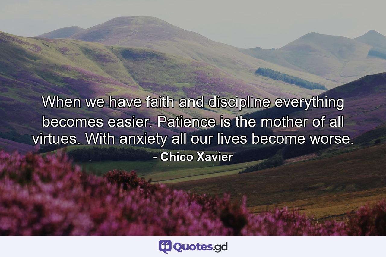 When we have faith and discipline everything becomes easier. Patience is the mother of all virtues. With anxiety all our lives become worse. - Quote by Chico Xavier