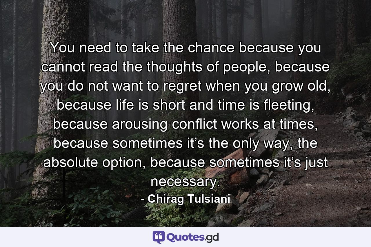 You need to take the chance because you cannot read the thoughts of people, because you do not want to regret when you grow old, because life is short and time is fleeting, because arousing conflict works at times, because sometimes it’s the only way, the absolute option, because sometimes it’s just necessary. - Quote by Chirag Tulsiani