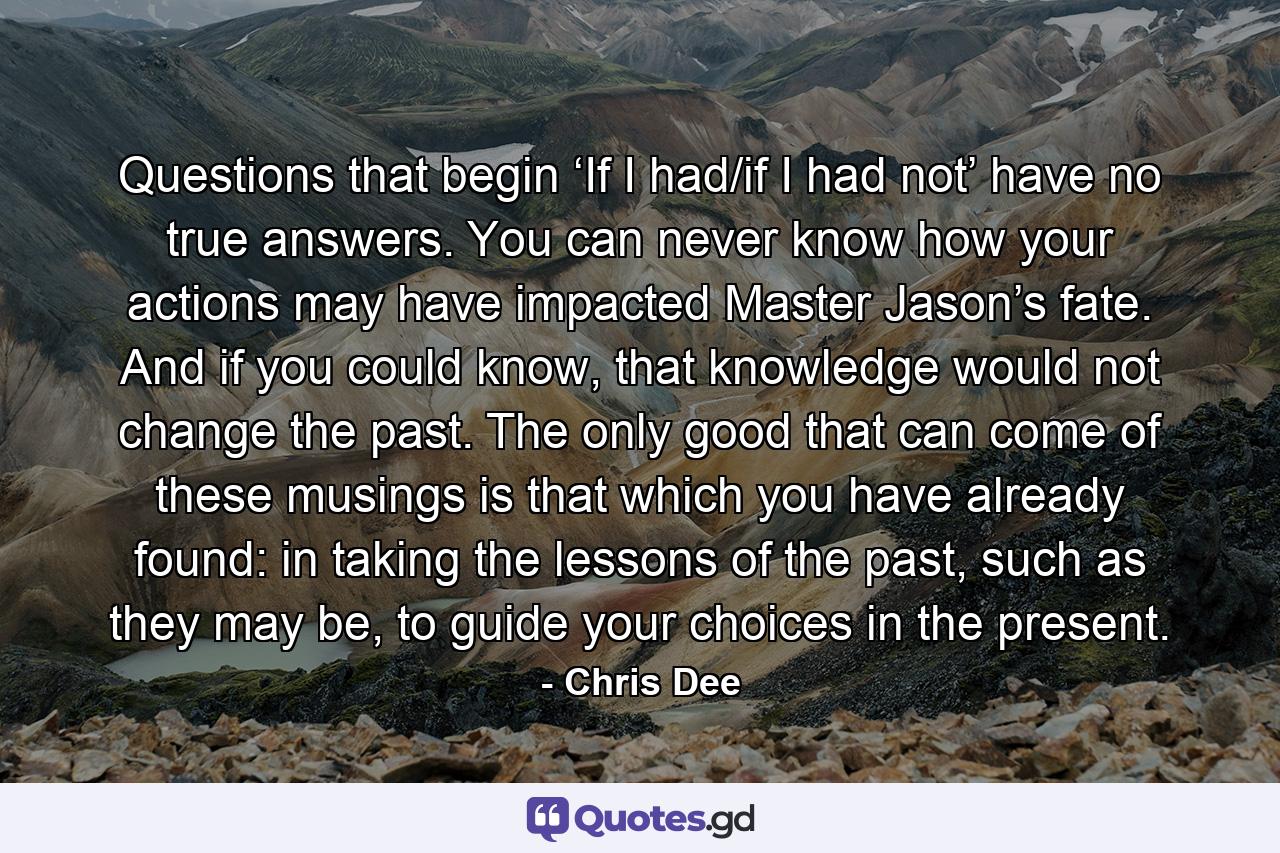 Questions that begin ‘If I had/if I had not’ have no true answers. You can never know how your actions may have impacted Master Jason’s fate. And if you could know, that knowledge would not change the past. The only good that can come of these musings is that which you have already found: in taking the lessons of the past, such as they may be, to guide your choices in the present. - Quote by Chris Dee