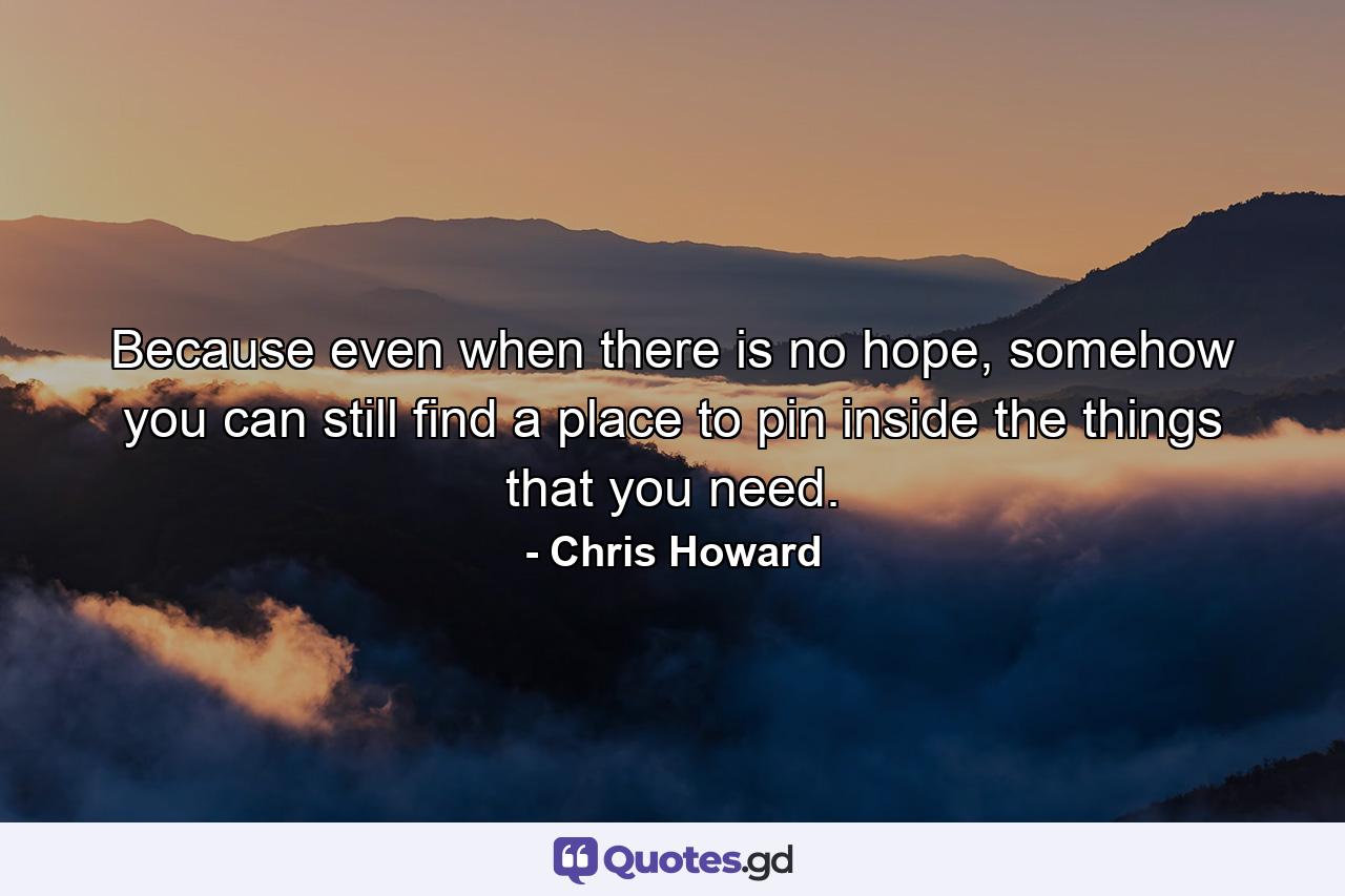 Because even when there is no hope, somehow you can still find a place to pin inside the things that you need. - Quote by Chris Howard