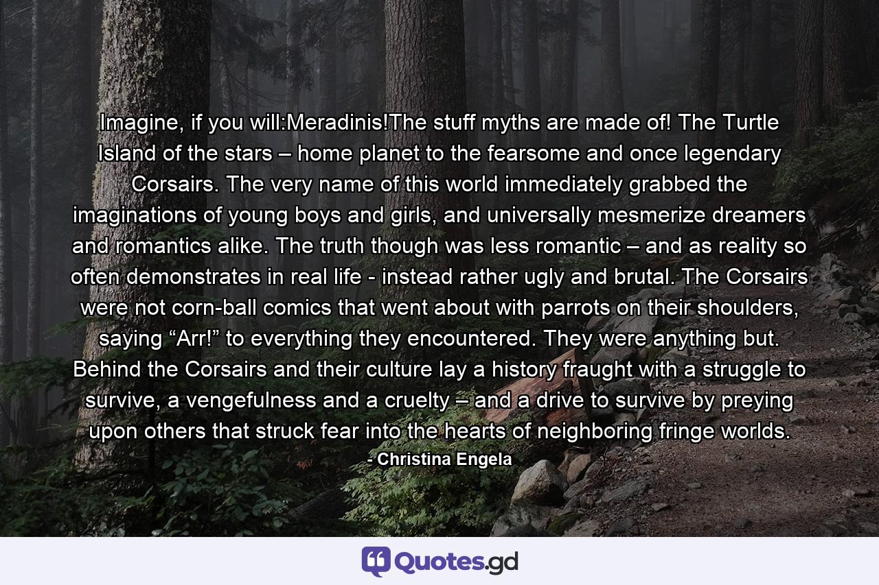 Imagine, if you will:Meradinis!The stuff myths are made of! The Turtle Island of the stars – home planet to the fearsome and once legendary Corsairs. The very name of this world immediately grabbed the imaginations of young boys and girls, and universally mesmerize dreamers and romantics alike. The truth though was less romantic – and as reality so often demonstrates in real life - instead rather ugly and brutal. The Corsairs were not corn-ball comics that went about with parrots on their shoulders, saying “Arr!” to everything they encountered. They were anything but. Behind the Corsairs and their culture lay a history fraught with a struggle to survive, a vengefulness and a cruelty – and a drive to survive by preying upon others that struck fear into the hearts of neighboring fringe worlds. - Quote by Christina Engela