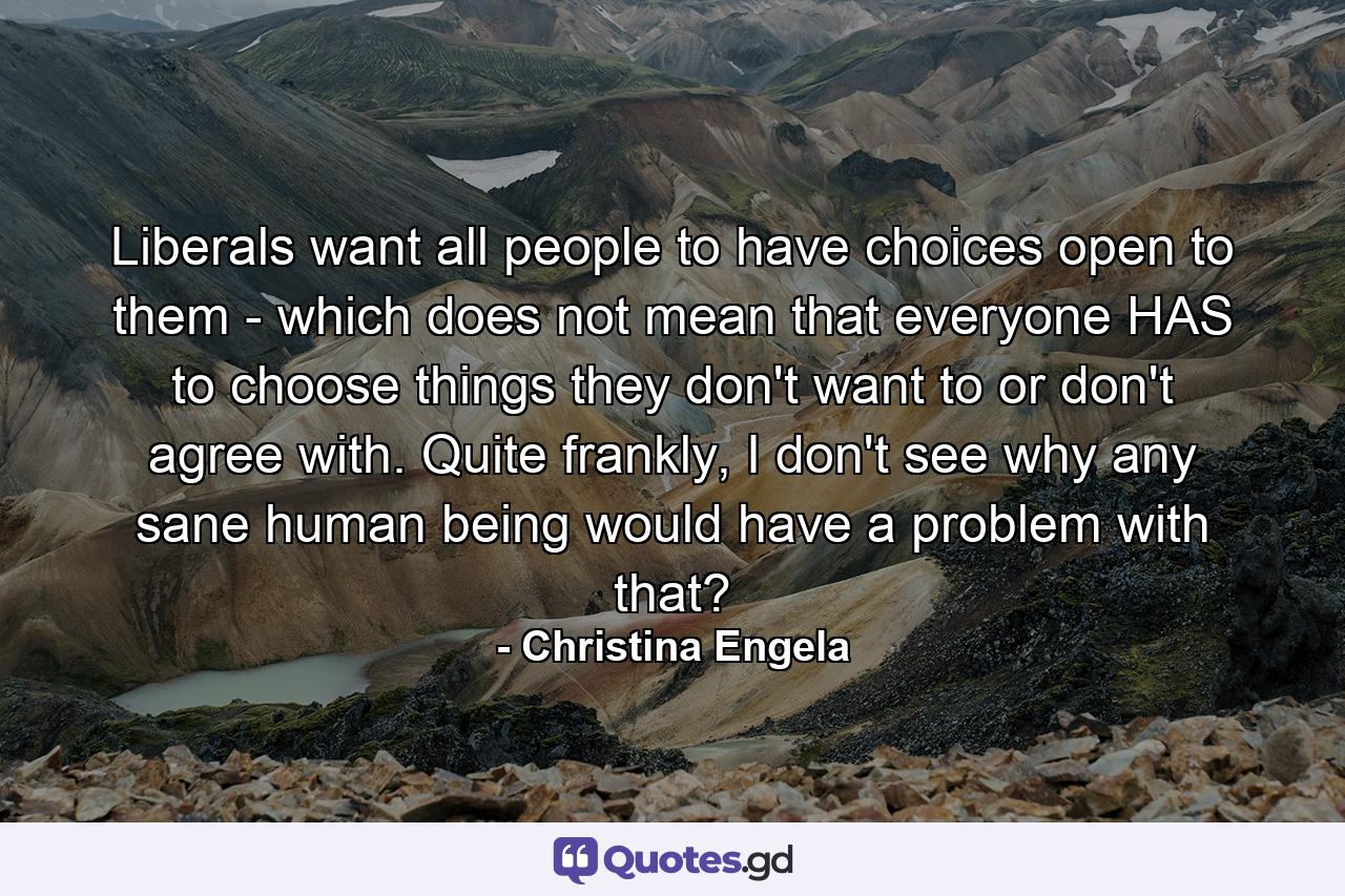 Liberals want all people to have choices open to them - which does not mean that everyone HAS to choose things they don't want to or don't agree with. Quite frankly, I don't see why any sane human being would have a problem with that? - Quote by Christina Engela