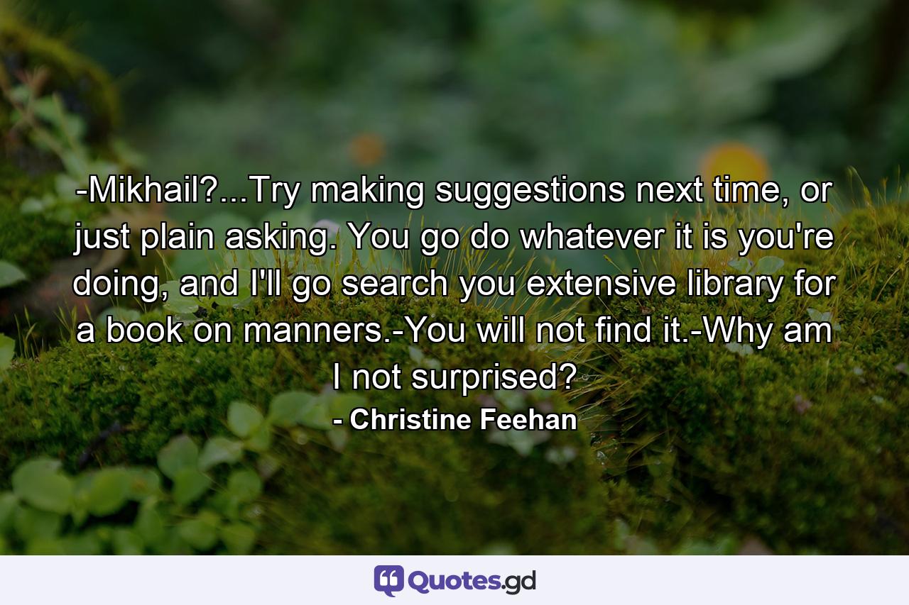 -Mikhail?...Try making suggestions next time, or just plain asking. You go do whatever it is you're doing, and I'll go search you extensive library for a book on manners.-You will not find it.-Why am I not surprised? - Quote by Christine Feehan