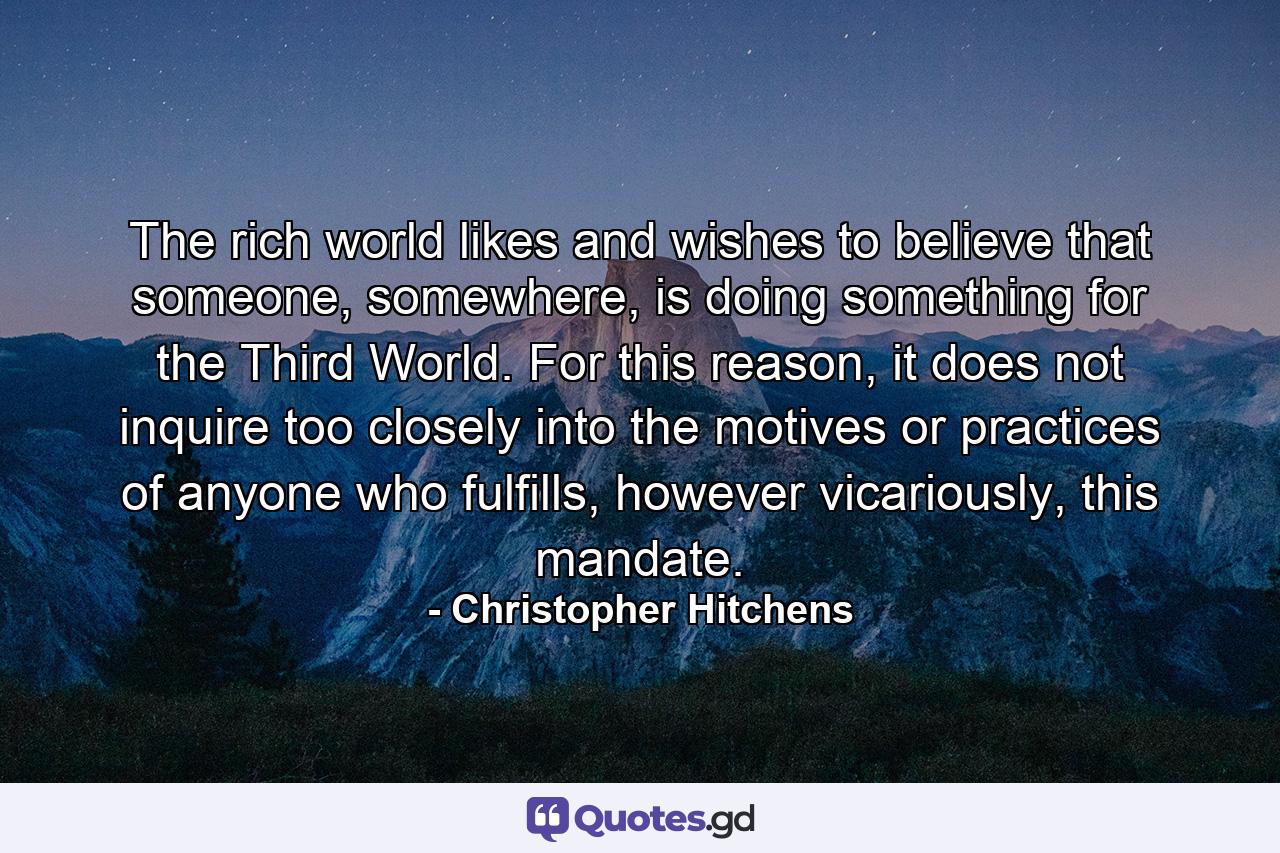 The rich world likes and wishes to believe that someone, somewhere, is doing something for the Third World. For this reason, it does not inquire too closely into the motives or practices of anyone who fulfills, however vicariously, this mandate. - Quote by Christopher Hitchens