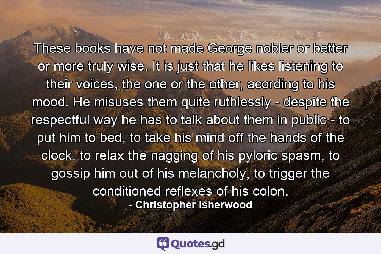 These books have not made George nobler or better or more truly wise. It is just that he likes listening to their voices, the one or the other, acording to his mood. He misuses them quite ruthlessly - despite the respectful way he has to talk about them in public - to put him to bed, to take his mind off the hands of the clock, to relax the nagging of his pyloric spasm, to gossip him out of his melancholy, to trigger the conditioned reflexes of his colon. - Quote by Christopher Isherwood