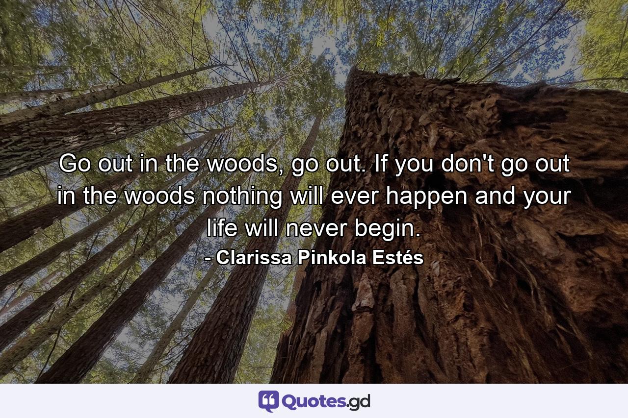 Go out in the woods, go out. If you don't go out in the woods nothing will ever happen and your life will never begin. - Quote by Clarissa Pinkola Estés