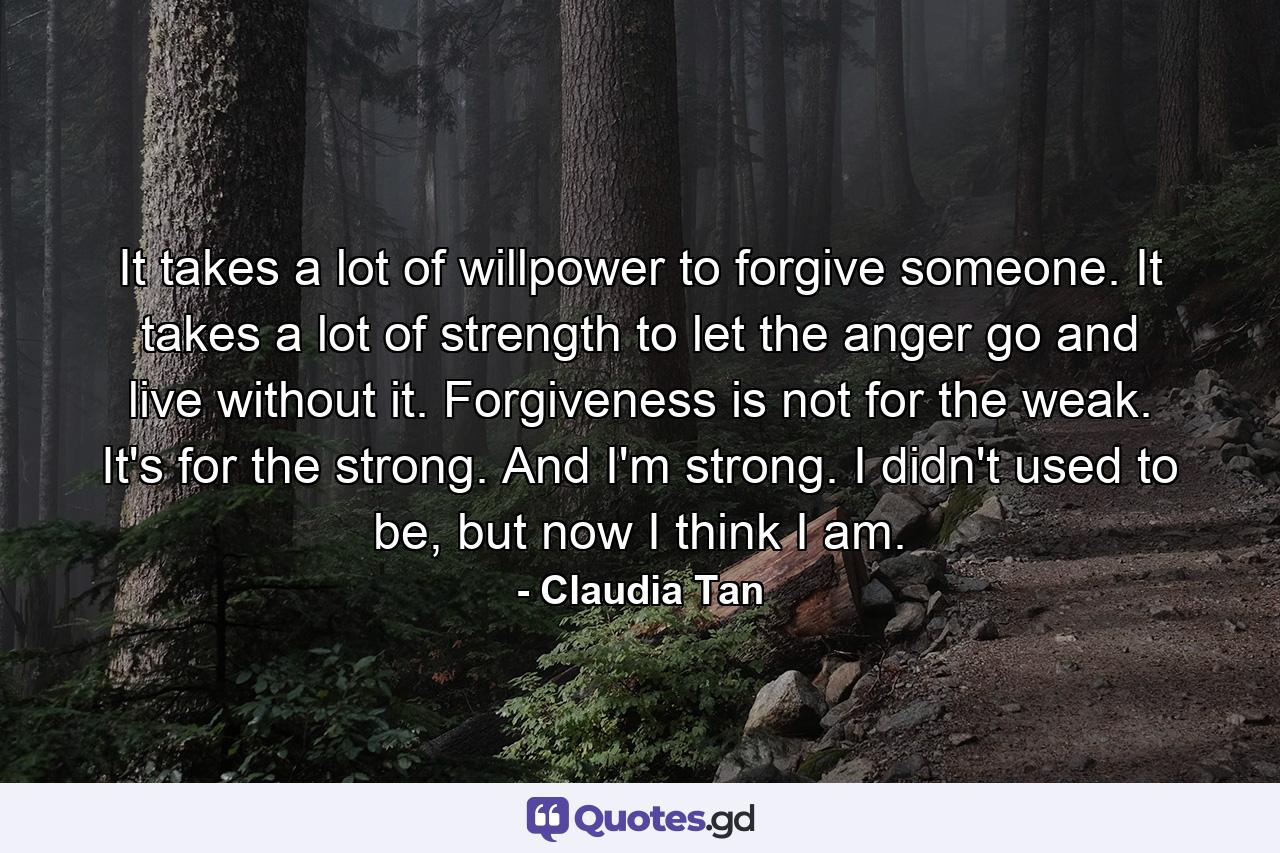 It takes a lot of willpower to forgive someone. It takes a lot of strength to let the anger go and live without it. Forgiveness is not for the weak. It's for the strong. And I'm strong. I didn't used to be, but now I think I am. - Quote by Claudia Tan