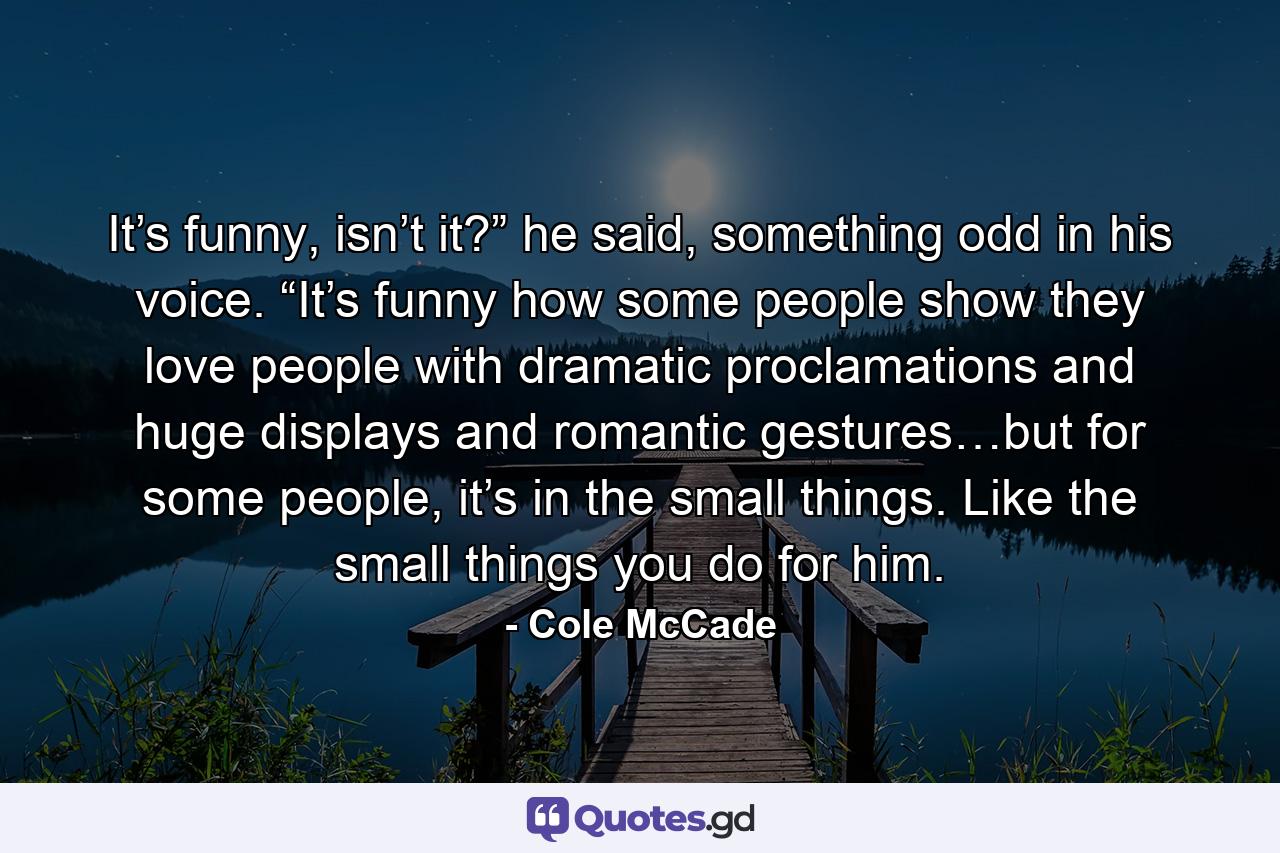 It’s funny, isn’t it?” he said, something odd in his voice. “It’s funny how some people show they love people with dramatic proclamations and huge displays and romantic gestures…but for some people, it’s in the small things. Like the small things you do for him. - Quote by Cole McCade