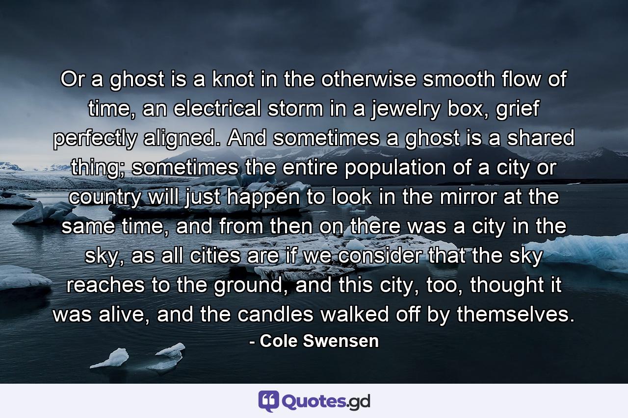 Or a ghost is a knot in the otherwise smooth flow of time, an electrical storm in a jewelry box, grief perfectly aligned. And sometimes a ghost is a shared thing; sometimes the entire population of a city or country will just happen to look in the mirror at the same time, and from then on there was a city in the sky, as all cities are if we consider that the sky reaches to the ground, and this city, too, thought it was alive, and the candles walked off by themselves. - Quote by Cole Swensen